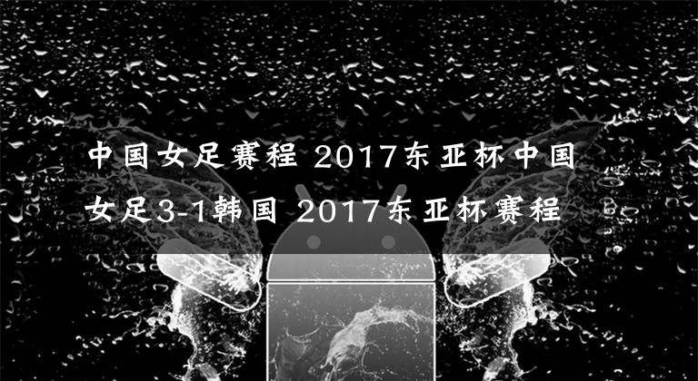 中国女足赛程 2017东亚杯中国女足3-1韩国 2017东亚杯赛程时间安排表