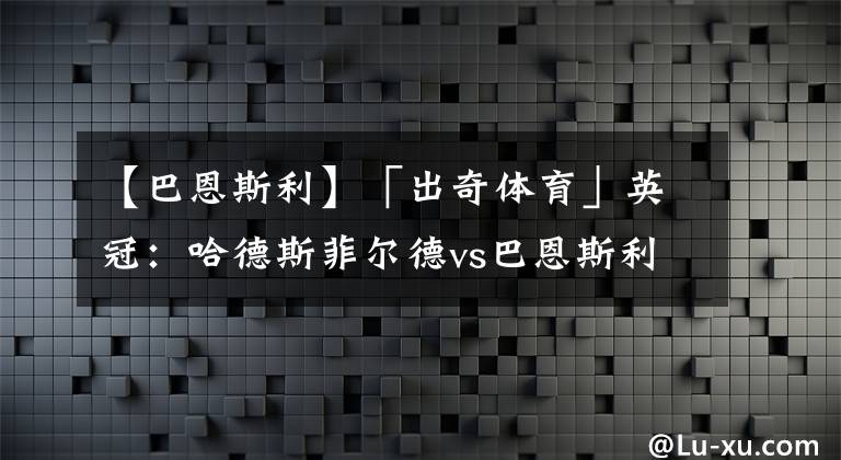 【巴恩斯利】「出奇体育」英冠：哈德斯菲尔德vs巴恩斯利 哈镇托马斯或赛季报销