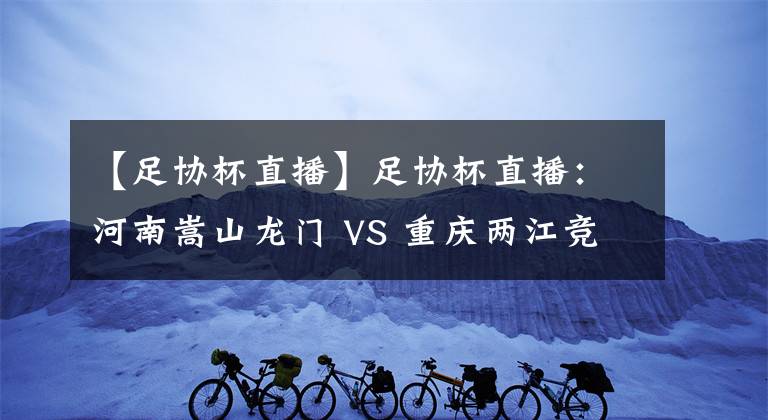 【足协杯直播】足协杯直播：河南嵩山龙门 VS 重庆两江竞技 比赛前瞻 分析