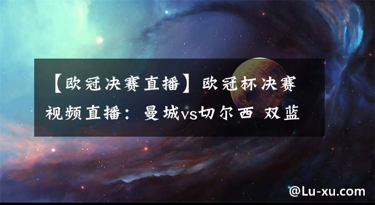 【欧冠决赛直播】欧冠杯决赛视频直播：曼城vs切尔西 双蓝大战，谁能捧起欧洲奖杯？