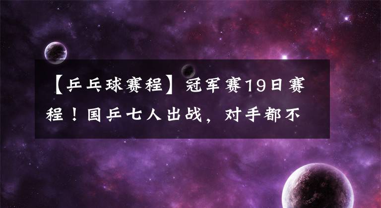 【乒乓球赛程】冠军赛19日赛程！国乒七人出战，对手都不弱，赢球不轻松