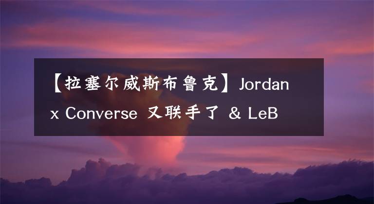 【拉塞尔威斯布鲁克】Jordan x Converse 又联手了 & LeBron 18 发售定档！丨武林鞋报