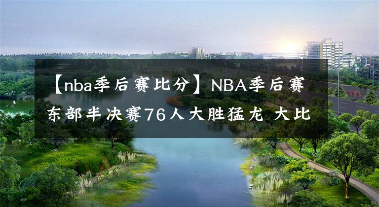 【nba季后赛比分】NBA季后赛东部半决赛76人大胜猛龙 大比分2-1领先