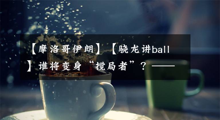 【摩洛哥伊朗】【骁龙讲ball】谁将变身“搅局者”？——摩洛哥vs伊朗前瞻