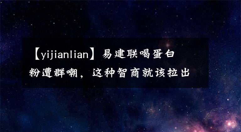 【yijianlian】易建联喝蛋白粉遭群嘲，这种智商就该拉出来让大家凌迟