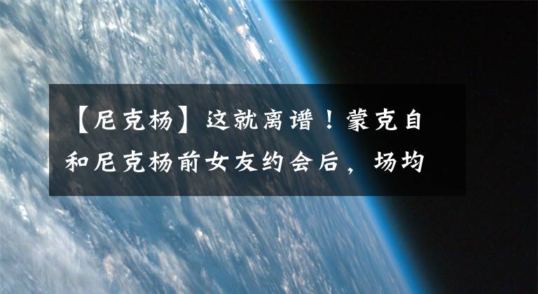 【尼克杨】这就离谱！蒙克自和尼克杨前女友约会后，场均得分暴跌10分