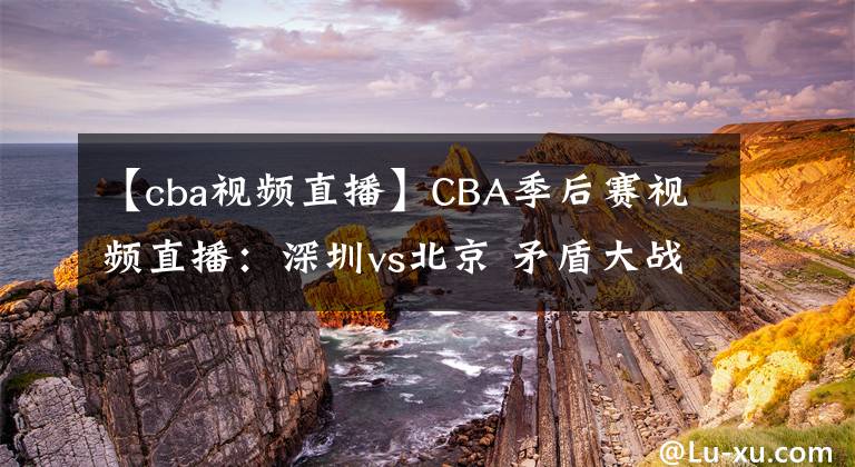 【cba视频直播】CBA季后赛视频直播：深圳vs北京 矛盾大战，谁将晋级会师广东队？