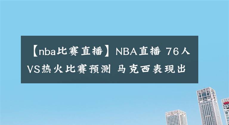 【nba比赛直播】NBA直播 76人VS热火比赛预测 马克西表现出色 恩比德继续缺席