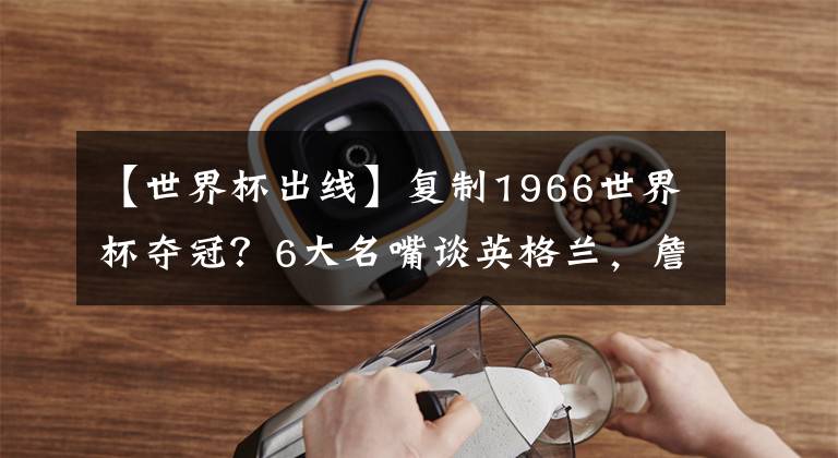 【世界杯出线】复制1966世界杯夺冠？6大名嘴谈英格兰，詹俊：上1场故意踢平