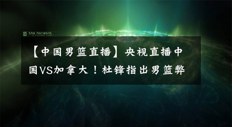 【中国男篮直播】央视直播中国VS加拿大！杜锋指出男篮弊端，下达铁令全员执行