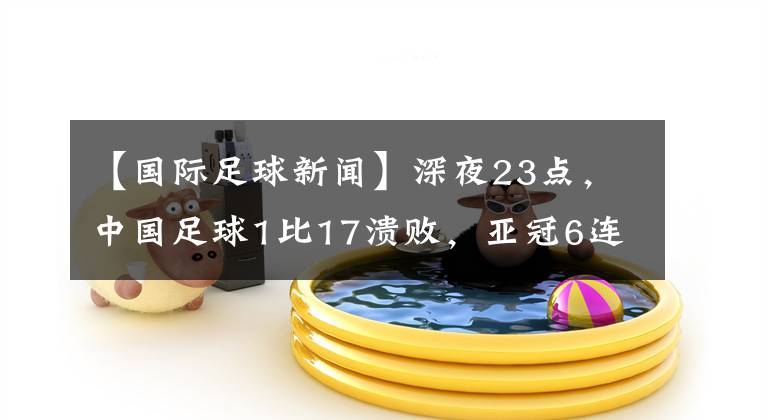 【国际足球新闻】深夜23点，中国足球1比17溃败，亚冠6连败，李铁进世界杯失