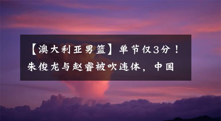 【澳大利亚男篮】单节仅3分！朱俊龙与赵睿被吹违体，中国男篮48比71不敌澳大利亚