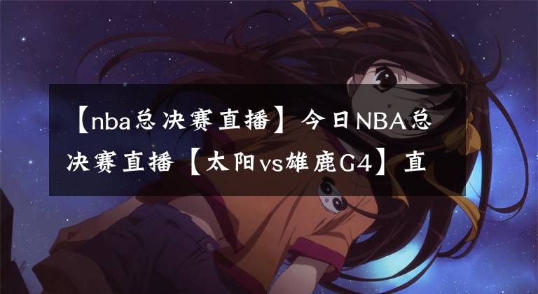 【nba总决赛直播】今日NBA总决赛直播【太阳vs雄鹿G4】直播及回放在线看！