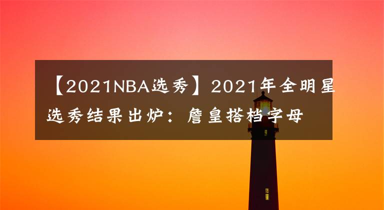 【2021NBA选秀】2021年全明星选秀结果出炉：詹皇搭档字母库里 篮网三巨头再聚首