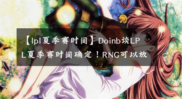 【lpl夏季赛时间】Doinb谈LPL夏季赛时间确定！RNG可以放心参加MSI了！