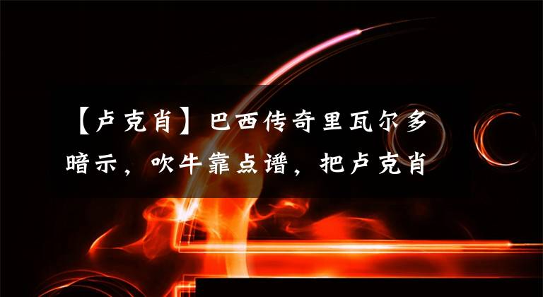 【卢克肖】巴西传奇里瓦尔多暗示，吹牛靠点谱，把卢克肖比作卡洛斯有点离谱