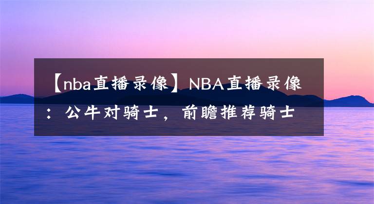 【nba直播录像】NBA直播录像：公牛对骑士，前瞻推荐骑士冲击六连胜！