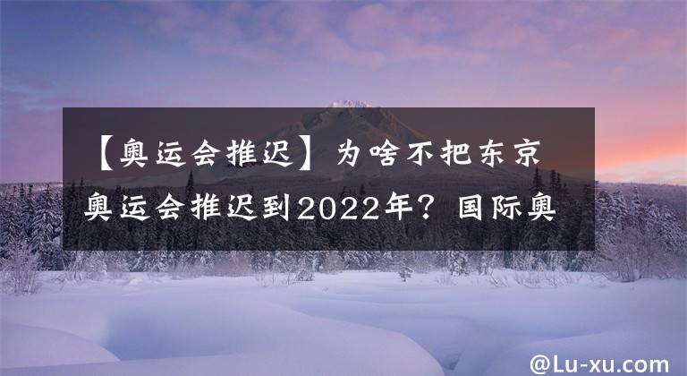 【奥运会推迟】为啥不把东京奥运会推迟到2022年？国际奥委会这样解释