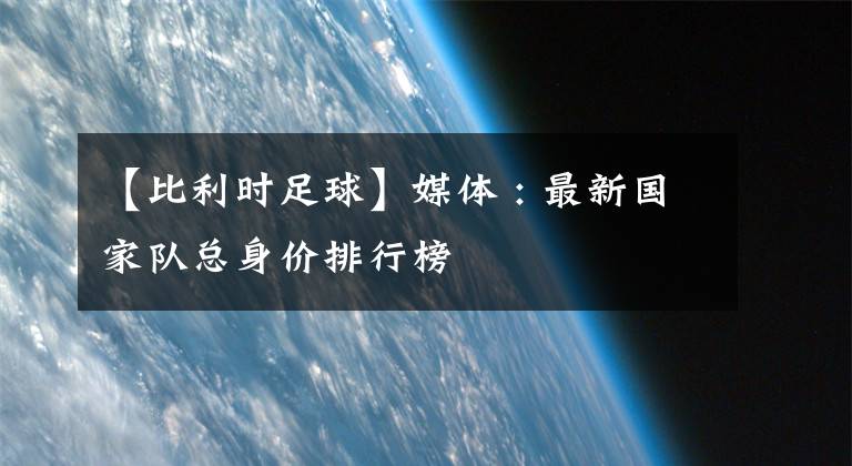 【比利时足球】媒体 : 最新国家队总身价排行榜