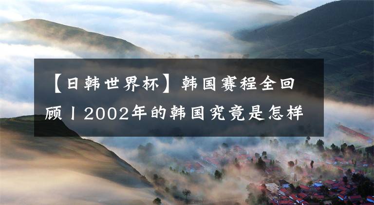 【日韩世界杯】韩国赛程全回顾丨2002年的韩国究竟是怎样打进四强的