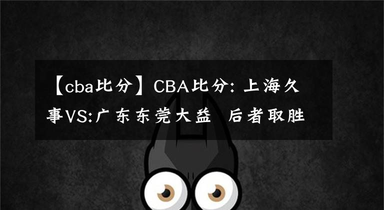 【cba比分】CBA比分: 上海久事VS:广东东莞大益  后者取胜机会较大 推荐赛程