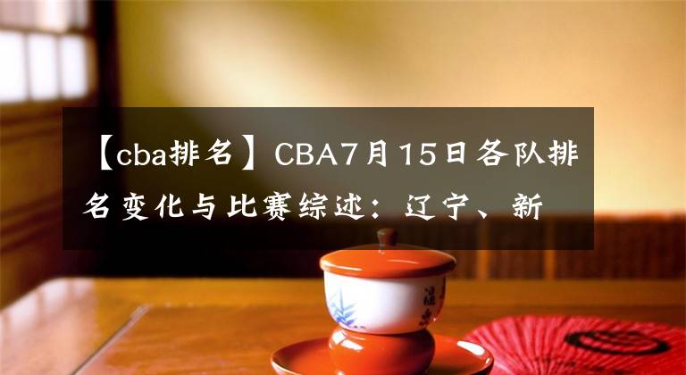 【cba排名】CBA7月15日各队排名变化与比赛综述：辽宁、新疆大胜，八一遭逆转