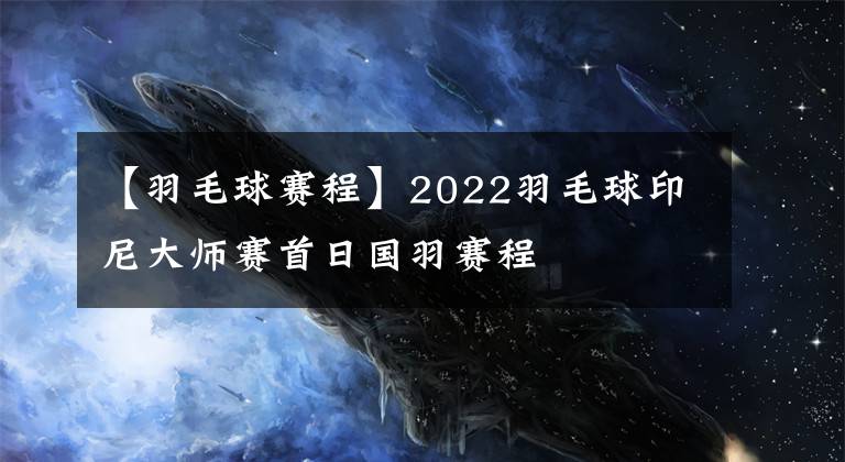 【羽毛球赛程】2022羽毛球印尼大师赛首日国羽赛程