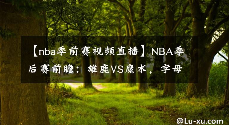 【nba季前赛视频直播】NBA季后赛前瞻：雄鹿VS魔术，字母哥帮魔术预定假期机票