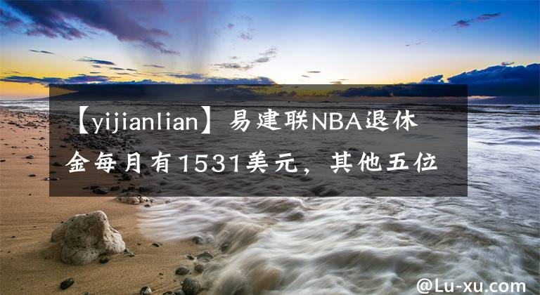 【yijianlian】易建联NBA退休金每月有1531美元，其他五位中国球员呢？
