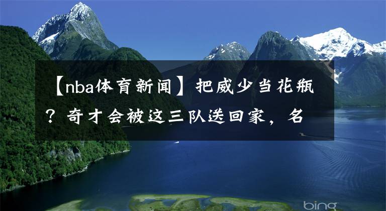 【nba体育新闻】把威少当花瓶？奇才会被这三队送回家，名嘴狂喷：因为他们很菜