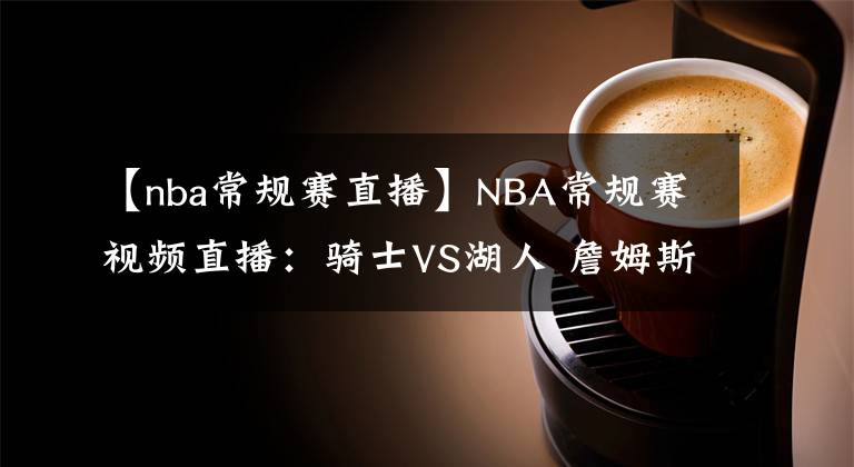 【nba常规赛直播】NBA常规赛视频直播：骑士VS湖人 詹姆斯浓眉缺阵，谁能挑起大梁？