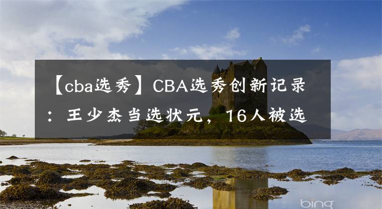 【cba选秀】CBA选秀创新记录：王少杰当选状元，16人被选中