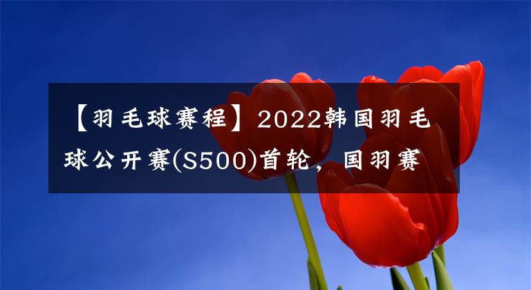 【羽毛球赛程】2022韩国羽毛球公开赛(S500)首轮，国羽赛程及退赛情况