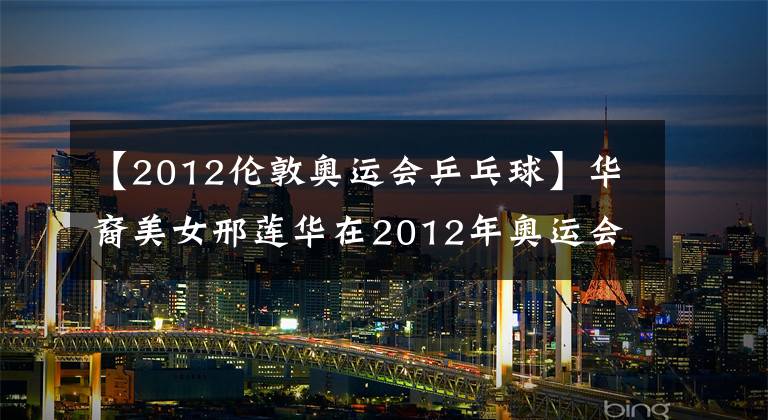 【2012伦敦奥运会乒乓球】华裔美女邢莲华在2012年奥运会进行了6次大战，李晓霞全身冒冷汗。