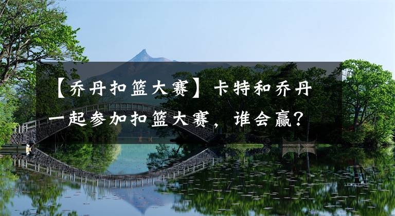 【乔丹扣篮大赛】卡特和乔丹一起参加扣篮大赛，谁会赢？卡特的回答太霸气了