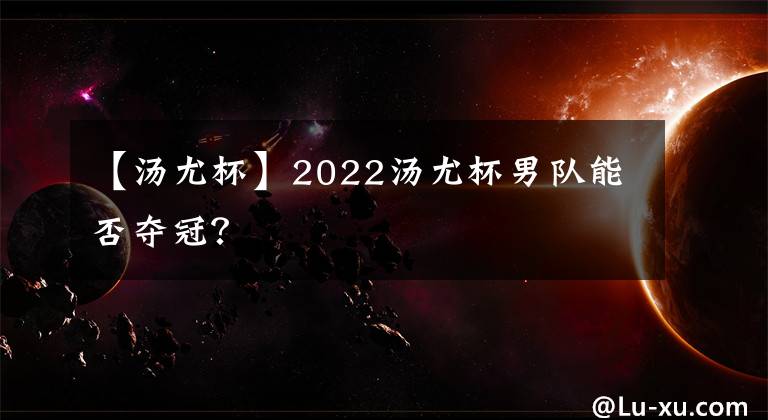 【汤尤杯】2022汤尤杯男队能否夺冠？