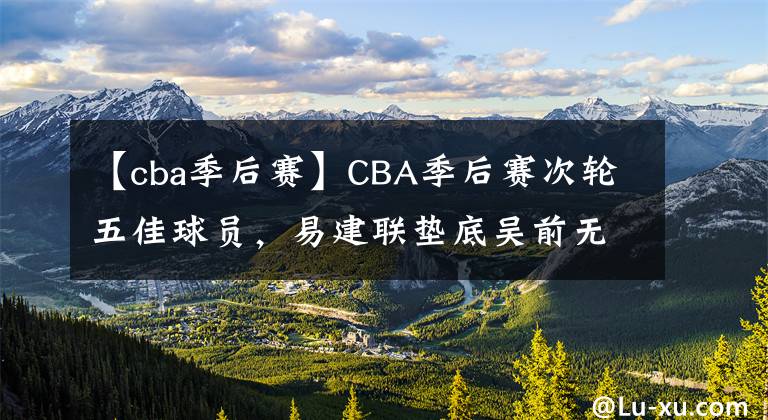 【cba季后赛】CBA季后赛次轮五佳球员，易建联垫底吴前无缘，榜首无悬念