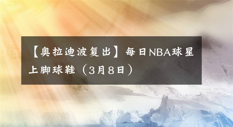 【奥拉迪波复出】每日NBA球星上脚球鞋（3月8日）