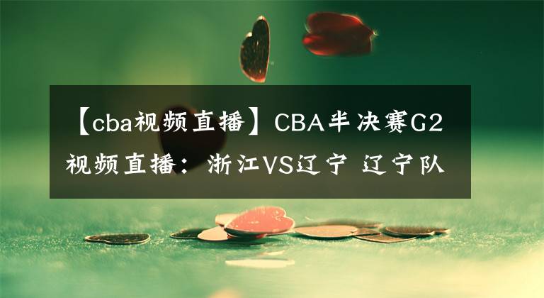 【cba视频直播】CBA半决赛G2视频直播：浙江VS辽宁 辽宁队状态大好，能否双杀浙江晋级决赛？