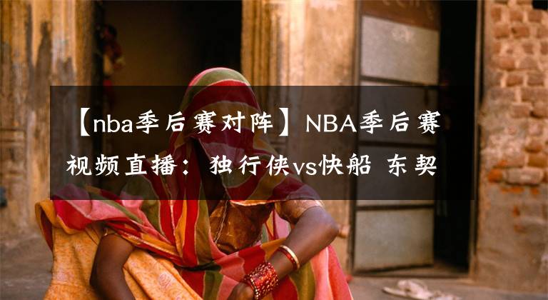 【nba季后赛对阵】NBA季后赛视频直播：独行侠vs快船 东契奇波神对阵卡椒，谁能拿下开门红？