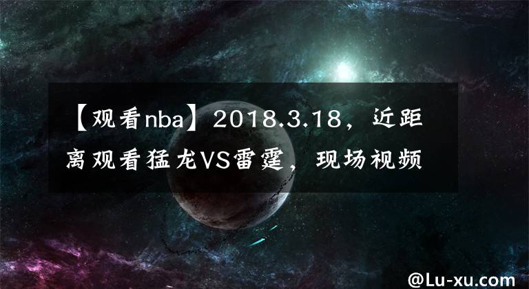 【观看nba】2018.3.18，近距离观看猛龙VS雷霆，现场视频即将来临！