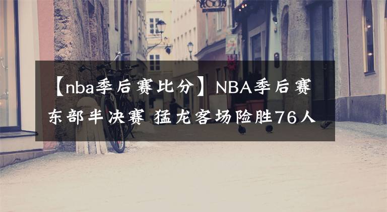 【nba季后赛比分】NBA季后赛东部半决赛 猛龙客场险胜76人 总比分2-2