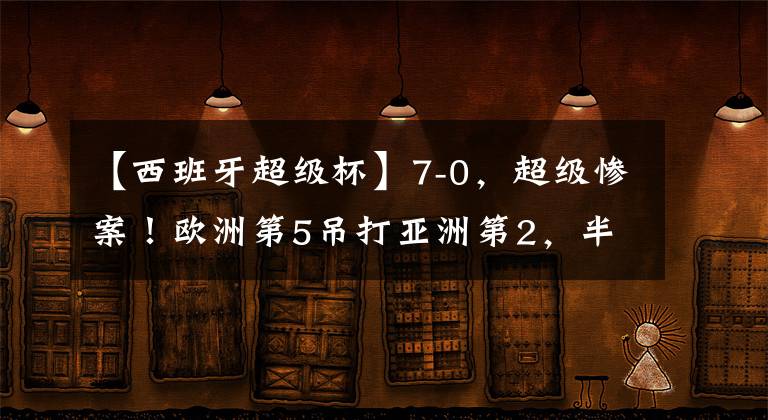 【西班牙超级杯】7-0，超级惨案！欧洲第5吊打亚洲第2，半场狂进6球，中国队要小心