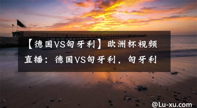 【德国VS匈牙利】欧洲杯视频直播：德国VS匈牙利，匈牙利能否掀翻日耳曼战车