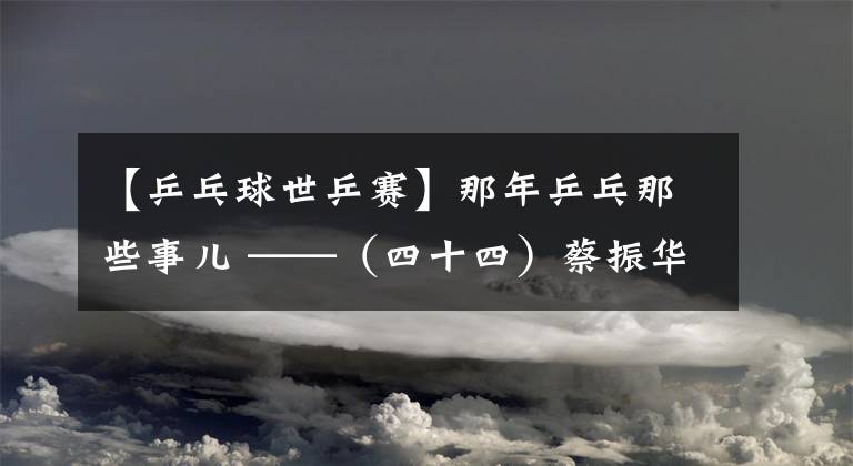 【乒乓球世乒赛】那年乒乓那些事儿 ——（四十四）蔡振华巧计克瑞典 陆元盛换将破朝鲜