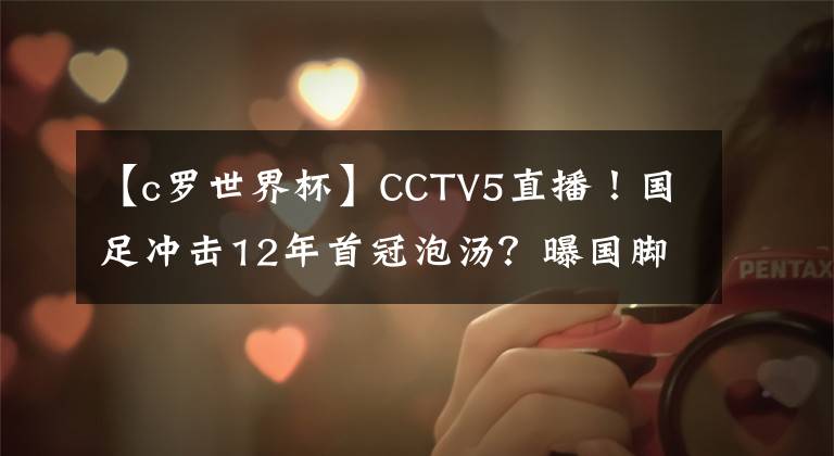 【c罗世界杯】CCTV5直播！国足冲击12年首冠泡汤？曝国脚拒绝参赛，足协很难办