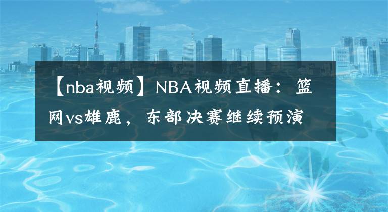 【nba视频】NBA视频直播：篮网vs雄鹿，东部决赛继续预演？