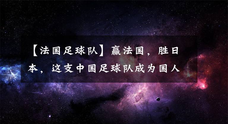 【法国足球队】赢法国，胜日本，这支中国足球队成为国人骄傲