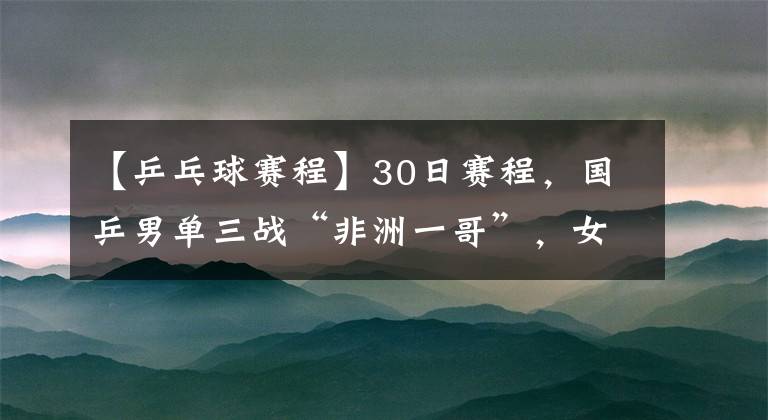 【乒乓球赛程】30日赛程，国乒男单三战“非洲一哥”，女单“独苗”或进四强