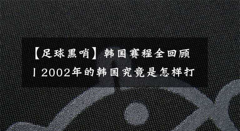 【足球黑哨】韩国赛程全回顾丨2002年的韩国究竟是怎样打进四强的